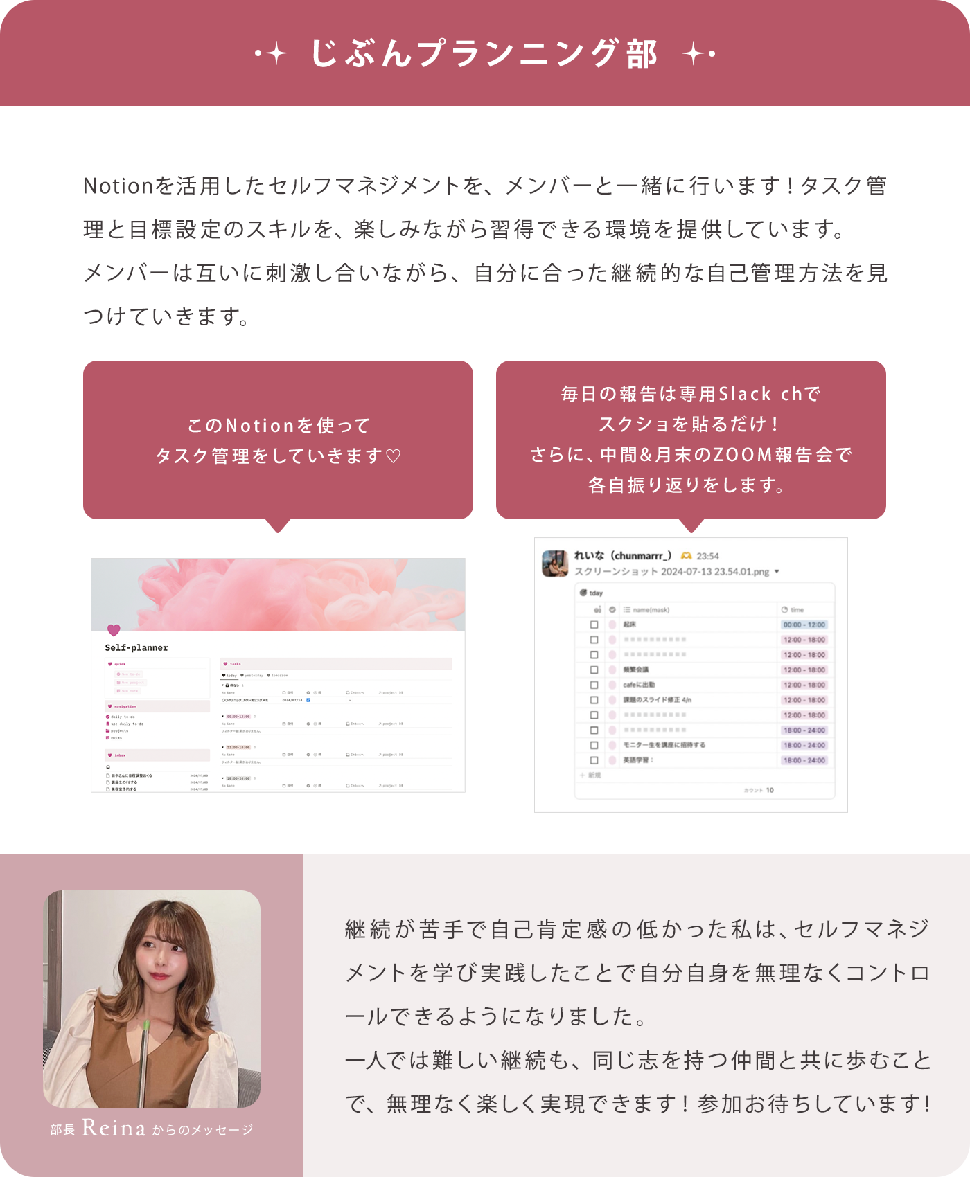 【じぶんプランニング部】Notionを活用したセルフマネジメントを、メンバーと一緒に行います！タスク管理と目標設定のスキルを、楽しみながら習得できる環境を提供しています。メンバーは互いに刺激し合いながら、自分に合った継続的な自己管理方法を見つけていきます。/【部長Reinaからのメッセージ】継続が苦手で自己肯定感の低かった私は、セルフマネジメントを学び実践したことで自分自身を無理なくコントロールできるようになりました。一人では難しい継続も、同じ志を持つ仲間と共に歩むことで、無理なく楽しく実現できます！参加お待ちしています！