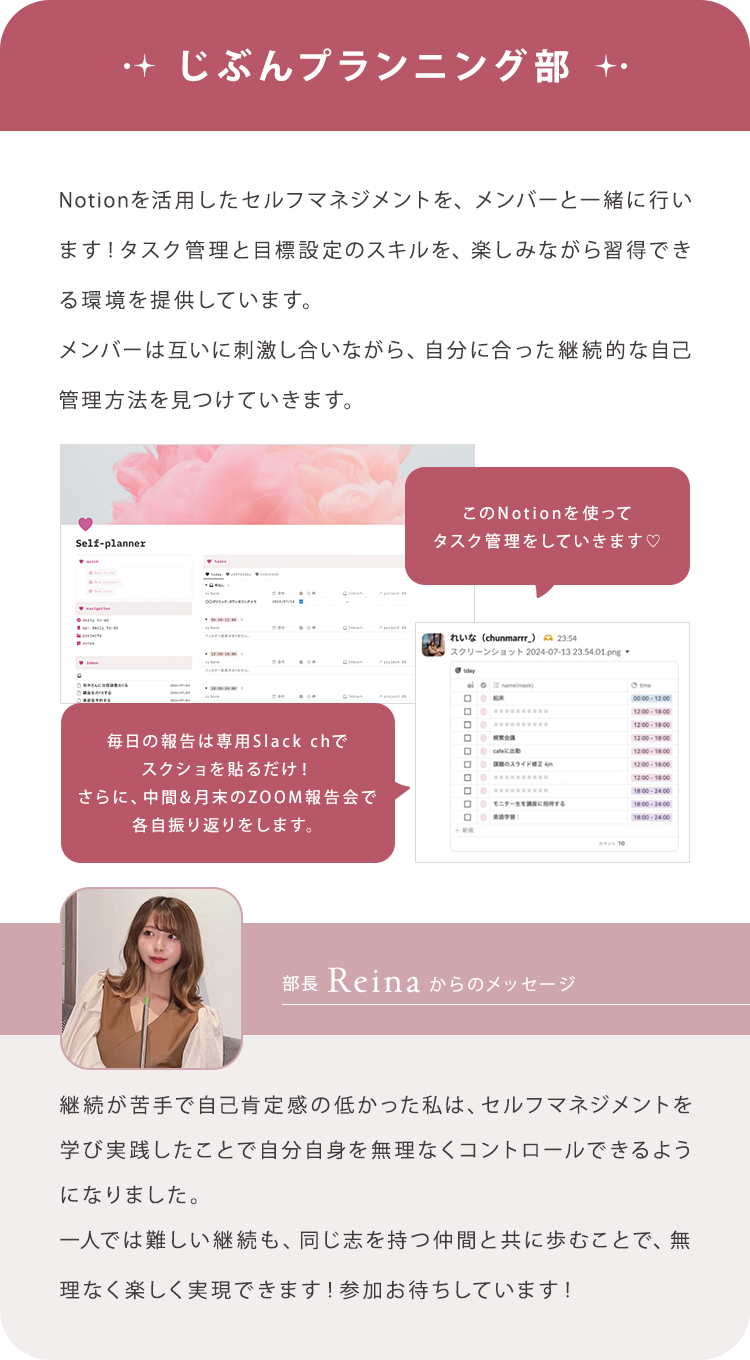 【じぶんプランニング部】Notionを活用したセルフマネジメントを、メンバーと一緒に行います！タスク管理と目標設定のスキルを、楽しみながら習得できる環境を提供しています。メンバーは互いに刺激し合いながら、自分に合った継続的な自己管理方法を見つけていきます。/【部長Reinaからのメッセージ】継続が苦手で自己肯定感の低かった私は、セルフマネジメントを学び実践したことで自分自身を無理なくコントロールできるようになりました。一人では難しい継続も、同じ志を持つ仲間と共に歩むことで、無理なく楽しく実現できます！参加お待ちしています！