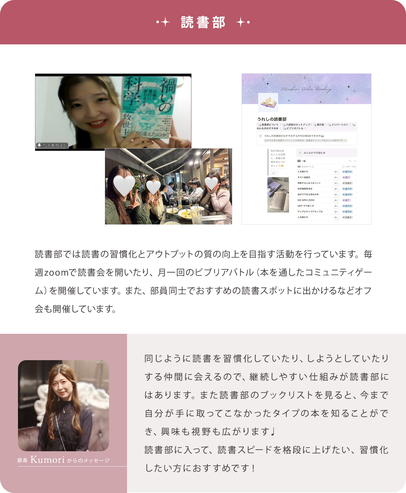 【読書部】読書部では読書の習慣化とアウトプットの質の向上を目指す活動を行っています。毎週zoomで読書会を開いたり、月一回のビブリアバトル（本を通したコミュニティゲーム）を開催しています。また、部員同士でおすすめの読書スポットに出かけるなどオフ会も開催しています。/【部長Kumoriからのメッセージ】同じように読書を習慣化していたり、しようとしていたりする仲間に会えるので、継続しやすい仕組みが読書部にはあります。また読書部のブックリストを見ると、今まで自分が手に取ってこなかったタイプの本を知ることができ、興味も視野も広がります♩読書部に入って、読書スピードを格段に上げたい、習慣化したい方におすすめです！