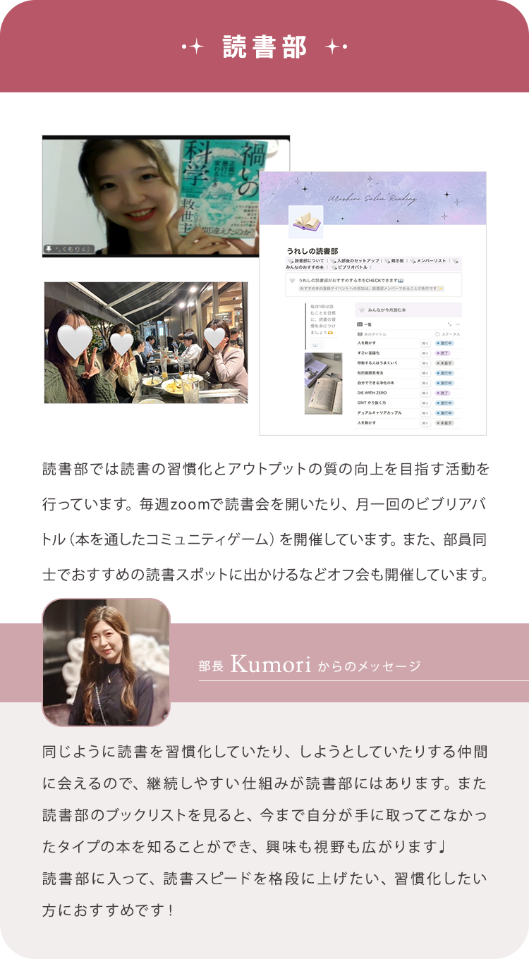 【読書部】読書部では読書の習慣化とアウトプットの質の向上を目指す活動を行っています。毎週zoomで読書会を開いたり、月一回のビブリアバトル（本を通したコミュニティゲーム）を開催しています。また、部員同士でおすすめの読書スポットに出かけるなどオフ会も開催しています。/【部長Kumoriからのメッセージ】同じように読書を習慣化していたり、しようとしていたりする仲間に会えるので、継続しやすい仕組みが読書部にはあります。また読書部のブックリストを見ると、今まで自分が手に取ってこなかったタイプの本を知ることができ、興味も視野も広がります♩読書部に入って、読書スピードを格段に上げたい、習慣化したい方におすすめです！