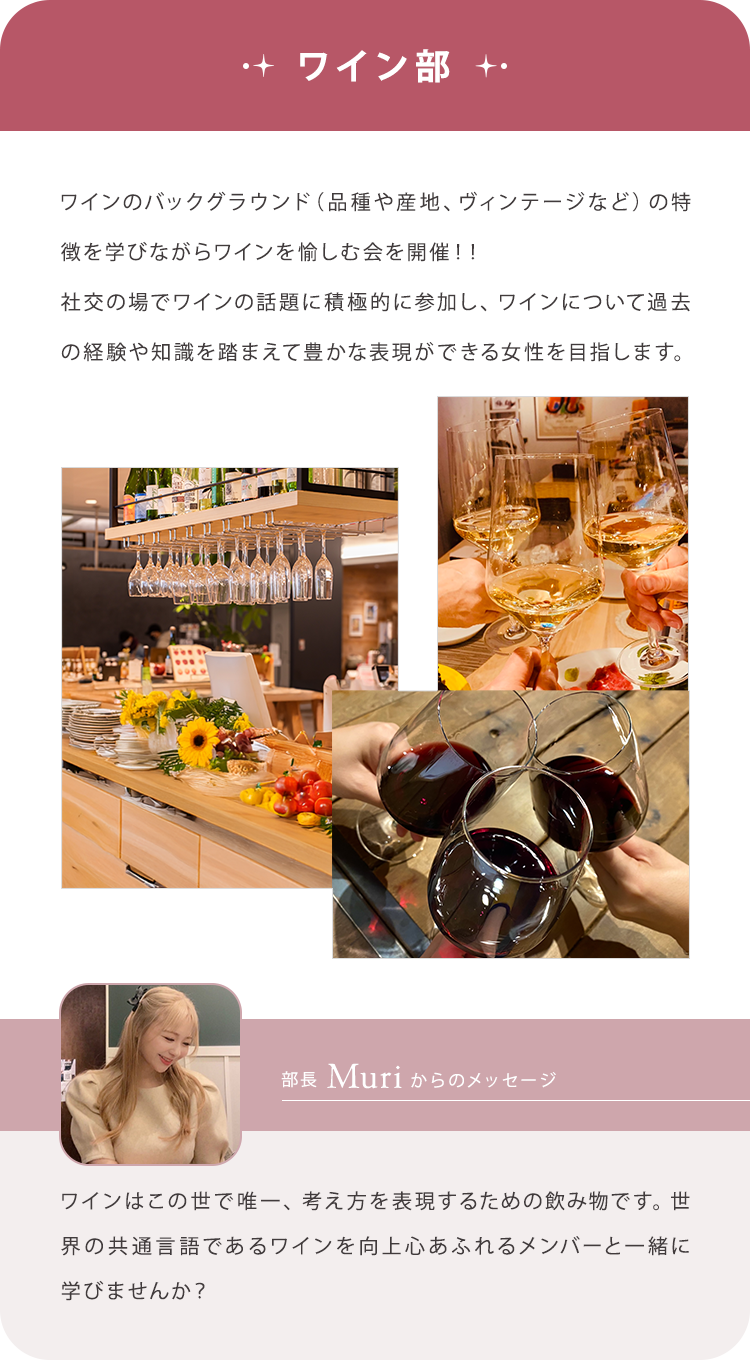 【ワイン部】ワインのバックグラウンド（品種や産地、ヴィンテージなど）の特徴を学びながらワインを愉しむ会を開催！！社交の場でワインの話題に積極的に参加し、ワインについて過去の経験や知識を踏まえて豊かな表現ができる女性を目指します。/【部長Aoiからのメッセージ】ワインはこの世で唯一、考え方を表現するための飲み物です。世界の共通言語であるワインを向上心あふれるメンバーと一緒に学びませんか？