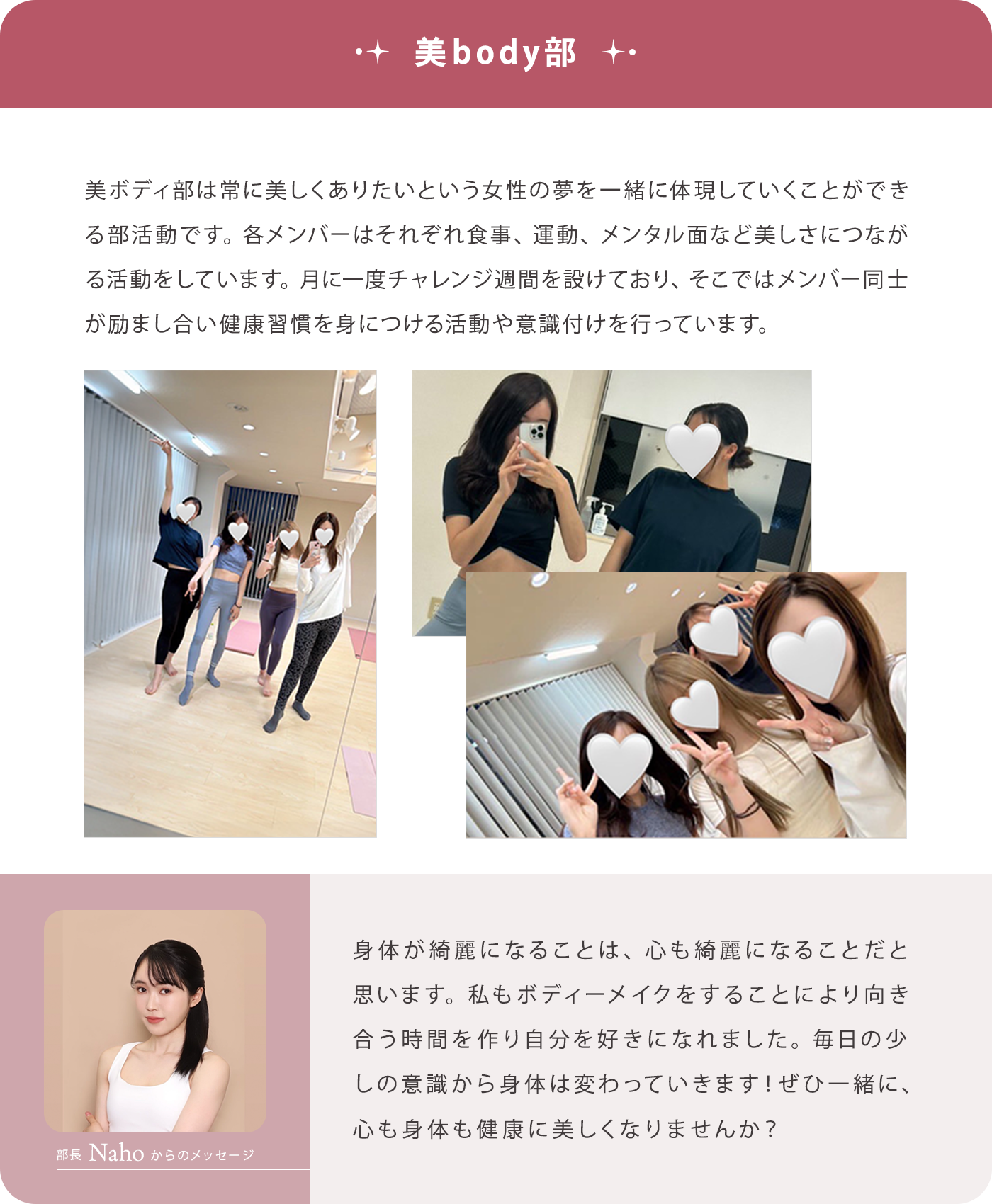 【美body部】美ボディ部は常に美しくありたいという女性の夢を一緒に体現していくことができる部活動です。各メンバーはそれぞれ食事、運動、メンタル面など美しさにつながる活動をしています。月に一度チャレンジ週間を設けており、そこではメンバー同士が励まし合い健康習慣を身につける活動や意識付けを行っています。/【部長Nahoからのメッセージ】身体が綺麗になることは、心も綺麗になることだと思います。私もボディーメイクをすることにより向き合う時間を作り自分を好きになれました。毎日の少しの意識から身体は変わっていきます！ぜひ一緒に、心も身体も健康に美しくなりませんか？