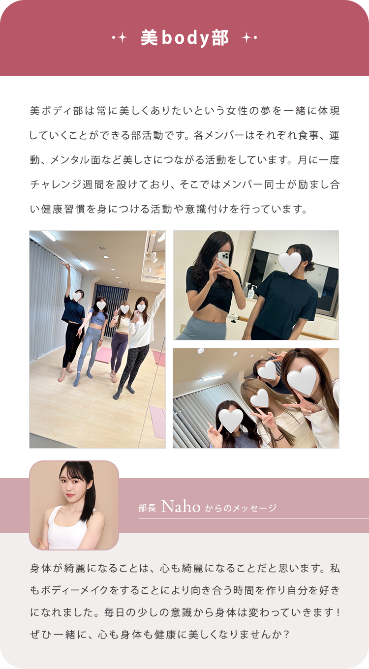 【美body部】美ボディ部は常に美しくありたいという女性の夢を一緒に体現していくことができる部活動です。各メンバーはそれぞれ食事、運動、メンタル面など美しさにつながる活動をしています。月に一度チャレンジ週間を設けており、そこではメンバー同士が励まし合い健康習慣を身につける活動や意識付けを行っています。/【部長Nahoからのメッセージ】身体が綺麗になることは、心も綺麗になることだと思います。私もボディーメイクをすることにより向き合う時間を作り自分を好きになれました。毎日の少しの意識から身体は変わっていきます！ぜひ一緒に、心も身体も健康に美しくなりませんか？