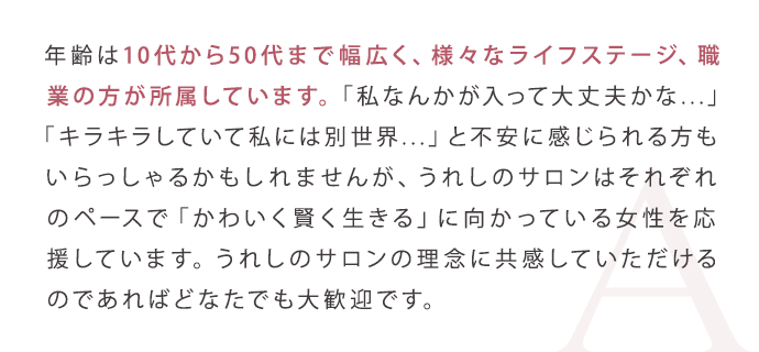 年齢は10代から50代まで幅広く、様々なライフステージ、職業の方が所属しています。「私なんかが入って大丈夫かな...」「キラキラしていて私には別世界...」と不安に感じられる方もいらっしゃるかもしれませんが、うれしのサロンはそれぞれのペースで「かわいく賢く生きる」に向かっている女性を応援しています。うれしのサロンの理念に共感していただけるのであればどなたでも大歓迎です。