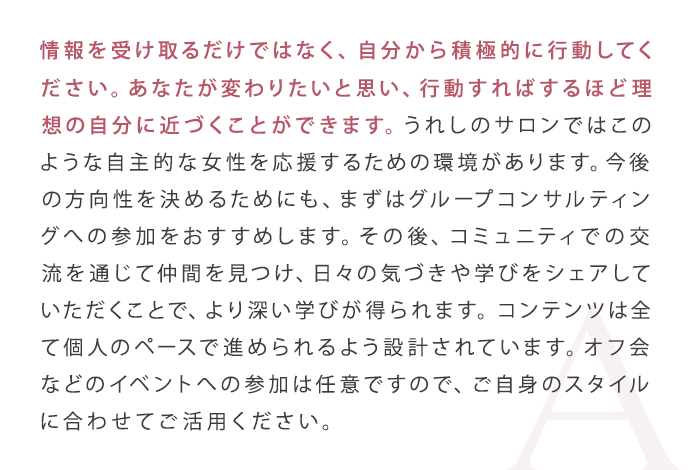 情報を受け取るだけではなく、自分から積極的に行動してください。あなたが変わりたいと思い、行動すればするほど理想の自分に近づくことができます。うれしのサロンではこのような自主的な女性を応援するための環境があります。今後の方向性を決めるためにも、まずはグループコンサルティングへの参加をおすすめします。その後、コミュニティでの交流を通じて仲間を見つけ、日々の気づきや学びをシェアしていただくことで、より深い学びが得られます。コンテンツは全て個人のペースで進められるよう設計されています。オフ会などのイベントへの参加は任意ですので、ご自身のスタイルに合わせてご活用ください。