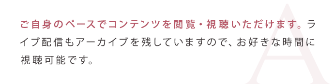 ご自身のペースでコンテンツを閲覧・視聴いただけます。ライブ配信もアーカイブを残していますので、お好きな時間に視聴可能です。