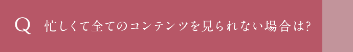 忙しくて全てのコンテンツを見られない場合は？