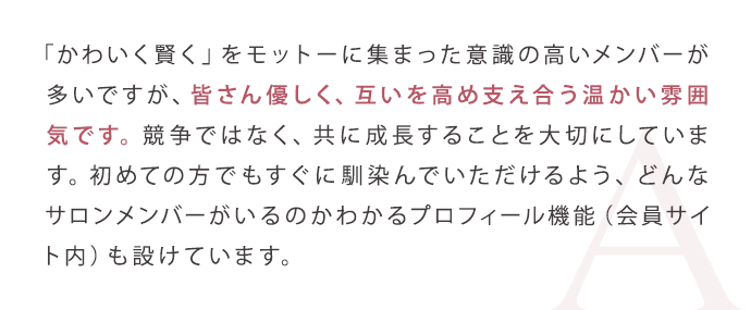 「かわいく賢く」をモットーに集まった意識の高いメンバーが多いですが、皆さん優しく、互いを高め支え合う温かい雰囲気です。競争ではなく、共に成長することを大切にしています。初めての方でもすぐに馴染んでいただけるよう、どんなサロンメンバーがいるのかわかるプロフィール機能（会員サイト内）も設けています。