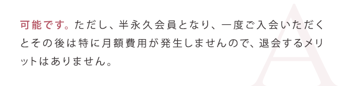 可能です。ただし、半永久会員となり、一度ご入会いただくとその後は特に月額費用が発生しませんので、退会するメリットはありません。