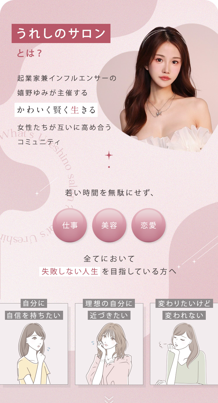 うれしのサロンとは？起業家兼インフルエンサーの嬉野ゆみが主催する「かわいく賢く生きる」女性たちが互いに高め合うコミュニティ。若い時間を無駄にせず、仕事/美容/恋愛 全てにおいて失敗しない人生を目指している方へ「自分に自信を持ちたい」「理想の自分に近づきたい」「変わりたいけど変われない」