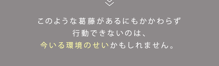 このような葛藤があるにもかかわらず行動できないのは、今いる環境のせいかもしれません。