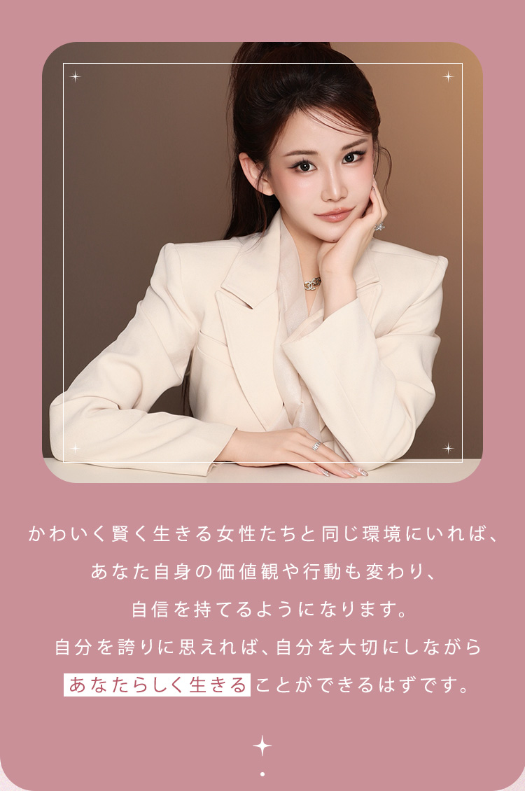 かわいく賢く生きる女性たちと同じ環境にいれば、あなた自身の価値観や行動も変わり、自信を持てるようになります。自分を誇りに思えれば、自分を大切にしながらあなたらしく生きることができるはずです。