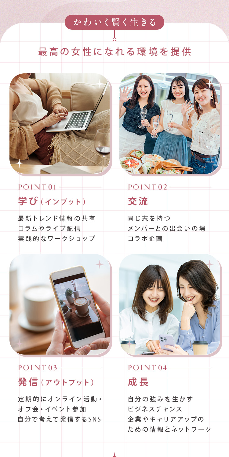 「かわいく賢く生きる」最高の女性になれる環境を提供 ①学び（インプット）：最新トレンド情報の共有、コラムやライブ配信、実践的なワークショップ ②交流：同じ志を持つメンバーとの出会いの場、コラボ企画 ③発信（アウトプット）：定期的にオンライン活動、オフ会・イベント参加、自分で考えて発信するSNS ④成長：自分の強みを生かすビジネスチャンス、企業やキャリアアップのための情報とネットワーク
