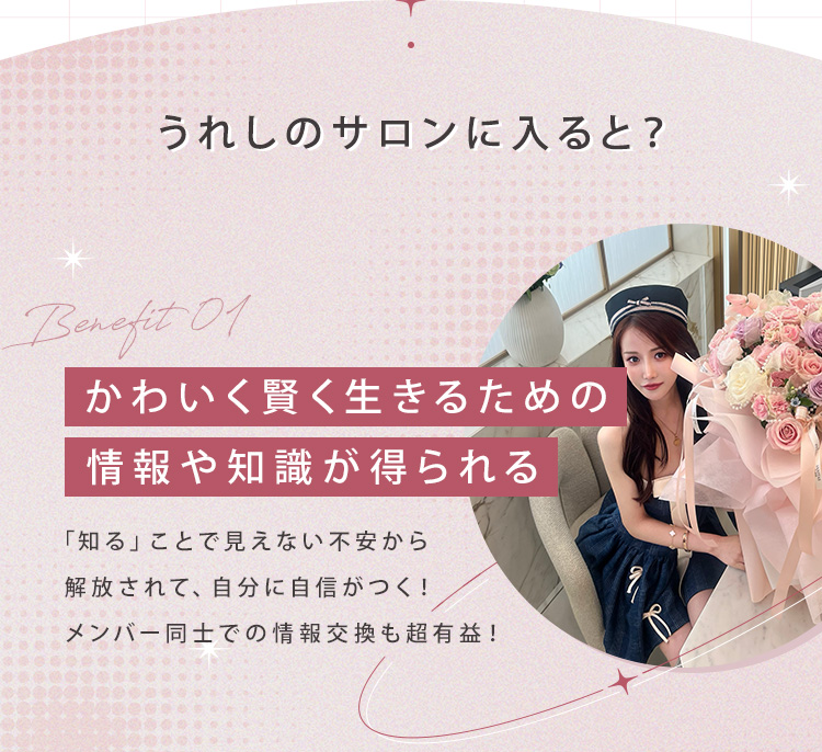うれしのサロンに入ると？ ①かわいく賢く生きるための情報や知識が得られる！「知る」ことで見えない不安から解放されて、自分に自信がつく！メンバー同士での情報交換も超有益！