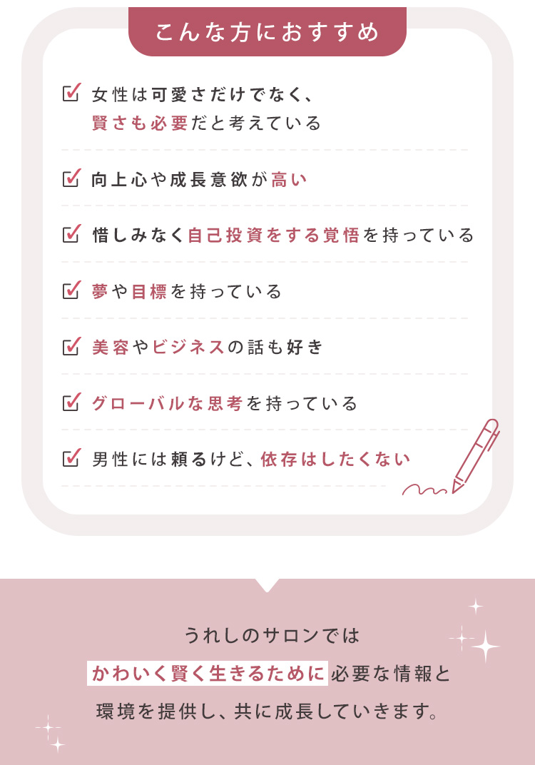 こんな方におすすめ！①女性は可愛さだけでなく、賢さも必要だと考えている ②向上心や成長意欲が高い ③惜しみなく自己投資をする覚悟を持っている ④夢や目標を持っている ⑤美容やビジネスの話も好き ⑥グローバルな思考を持っている ⑦男性には頼るけど、依存はしたくない うれしのサロンでは、「かわいく賢く生きる」ために必要な情報と環境を提供し、共に成長していきます。