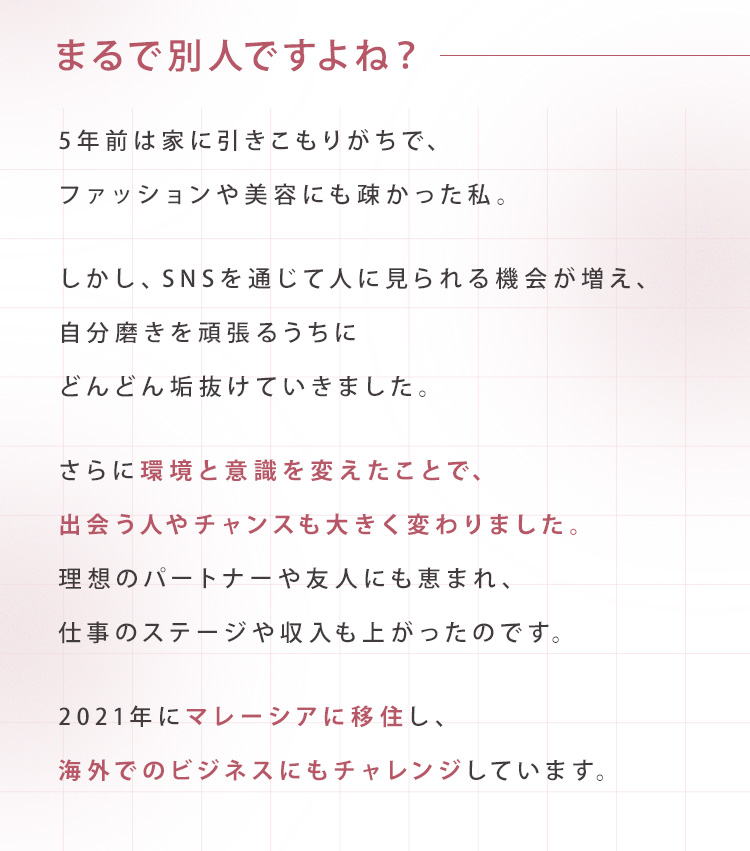 まるで別人ですよね？5年前は家に引きこもりがちで、ファッションや美容にも疎かった私。しかし、SNSを通じて人に見られる機会が増え、自分磨きを頑張るうちにどんどん垢抜けていきました。さらに環境と意識を変えたことで、出会う人やチャンスも大きく変わりました。理想のパートナーや友人にも恵まれ、仕事のステージや収入も上がったのです。2021年にマレーシアに移住し、海外でのビジネスにもチャレンジしています。