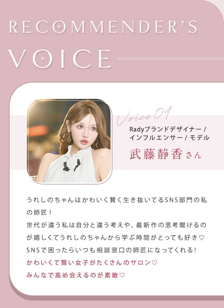 【RECOMMENDER'S VOICE】①武藤静香さん（ブランドデザイナー/インフルエンサー/モデル）うれしのちゃんはかわいく賢く生き抜いてるSNS部門の私の師匠。世代が違う私は自分と違う考えや、最新作の思考聞けるのが嬉しくてうれしのちゃんから学ぶ時間がとっても好き。SNSで困ったらいつも相談窓口の師匠になってくれる。かわいくて賢い女子がたくさんのサロン。みんなで高め会えるのが素敵。