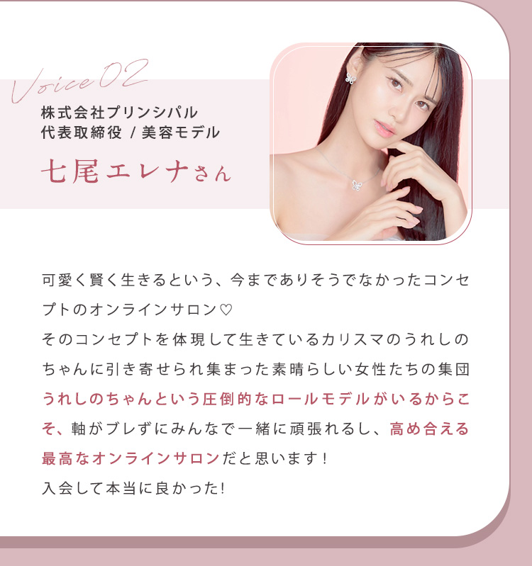 ②七尾エレナさん（株式会社プリンシパル代表取締役/美容モデル）可愛く賢く生きるという、今までありそうでなかったコンセプトのオンラインサロン。そのコンセプトを体現して生きているカリスマのうれしのちゃんに引き寄せられ集まった素晴らしい女性たちの集団。うれしのちゃんという圧倒的なロールモデルがいるからこそ、軸がブレずにみんなで一緒に頑張れるし、高め合える最高なオンラインサロンだと思います！入会して本当に良かった！