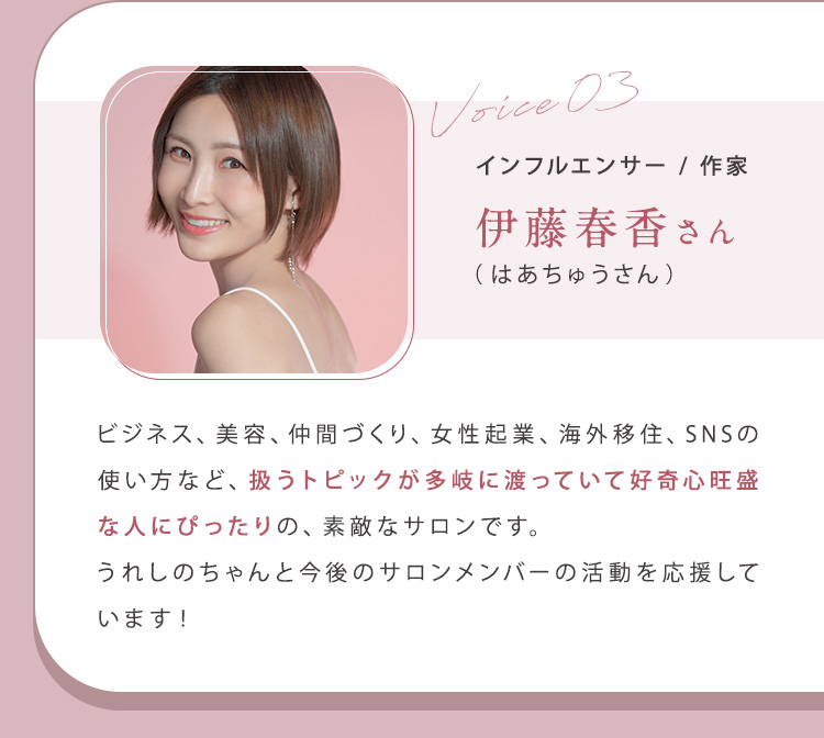 ③伊藤春香（はあちゅう）さん（インフルエンサー/作家）ビジネス、美容、仲間づくり、女性起業、海外移住、SNSの使い方など、扱うトピックが多岐に渡っていて好奇心旺盛な人にぴったりの、素敵なサロンです。うれしのちゃんと今後のサロンメンバーの活動を応援しています！