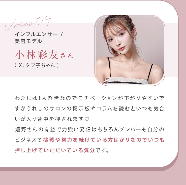 ④小林彩友（X：タフ子ちゃん）さん（インフルエンサー/美容モデル）わたしは1人経営なのでモチベーションが下がりやすいですがうれしのサロンの掲示板やコラムを読むといつも気合いが入り背中を押されます！嬉野さんの有益で力強い発信はもちろんメンバーも自分のビジネスで挑戦や努力を続けている方ばかりなのでいつも押し上げていただいている気分です。