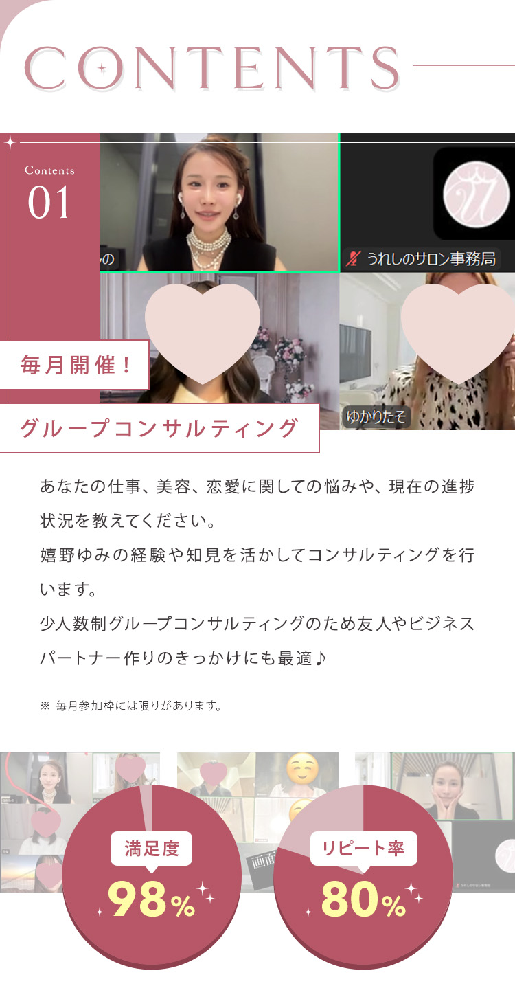 【CONTENTS】①毎月開催！グループコンサルティング あなたの仕事、美容、恋愛に関しての悩みや、現在の進捗状況を教えてください。嬉野ゆみの経験や知見を活かしてコンサルティングを行います。少人数制グループコンサルティングのため友人やビジネスパートナー作りのきっかけにも最適