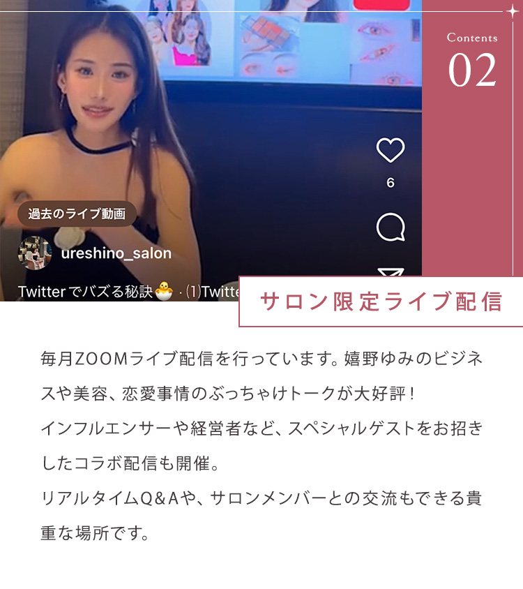 ②サロン限定ライブ配信 毎月ZOOMライブ配信を行っています。嬉野ゆみのビジネスや美容、恋愛事情のぶっちゃけトークが大好評！インフルエンサーや経営者など、スペシャルゲストをお招きしたコラボ配信も開催。リアルタイムQ&Aや、サロンメンバーとの交流もできる貴重な場所です。