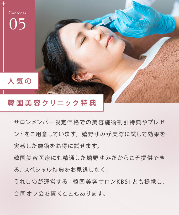 ⑤人気の韓国美容クリニック特典 サロンメンバー限定価格での美容施術割引特典やプレゼントをご用意しています。嬉野ゆみが実際に試して効果を実感した施術をお得に試せます。韓国美容医療にも精通した嬉野ゆみだからこそ提供できる、スペシャル特典をお見逃しなく！嬉野が運営する「韓国美容サロンKBS」とも提携し、合同オフ会を開くこともあります。