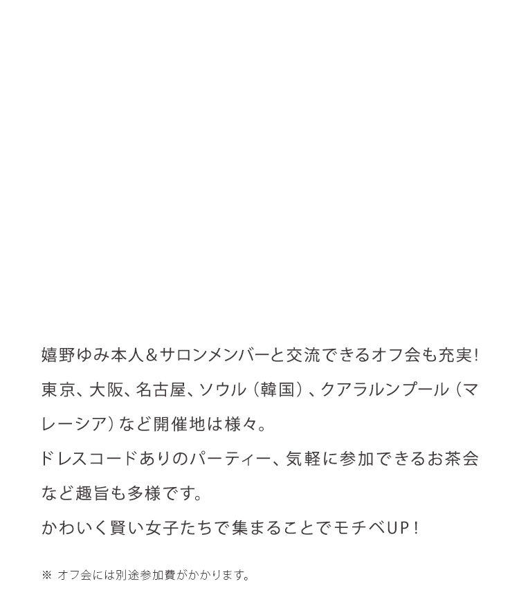 嬉野ゆみ本人＆サロンメンバーと交流できるオフ会も充実！東京、大阪、名古屋、ソウル（韓国）、クアラルンプール（マレーシア）など開催地は様々。ドレスコードありのパーティー、気軽に参加できるお茶会など趣旨も多様です。かわいく賢い女子たちで集まることでモチベUP