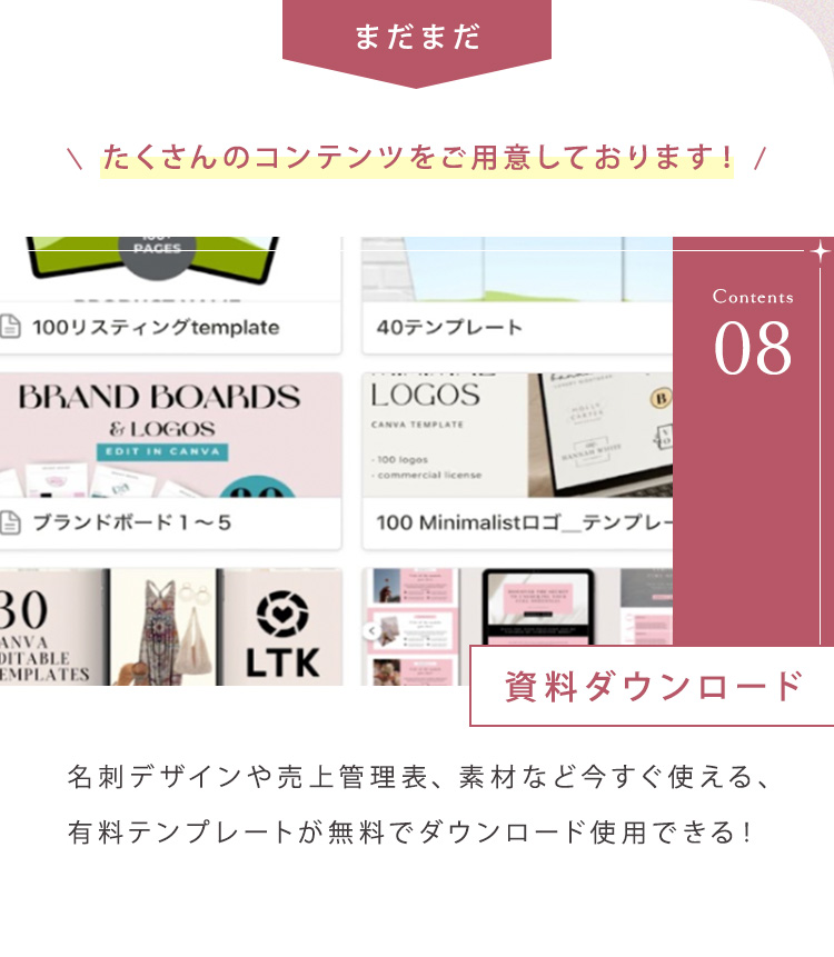 まだまだたくさんのコンテンツをご用意しております！ ⑧資料ダウンロード 名刺デザインや売上管理表、素材など今すぐ使える、有料テンプレートが無料でダウンロード使用できる！