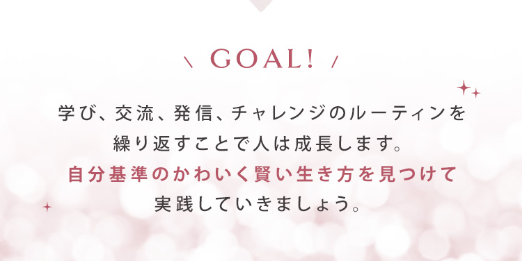 【GOAL】学び、交流、発信、チャレンジのルーティンを繰り返すことで人は成長します。自分基準のかわいく賢い生き方を見つけて実践していきましょう。